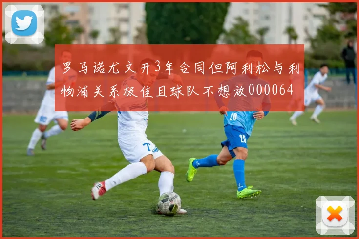 罗马诺尤文开3年合同但阿利松与利物浦关系极佳且球队不想放0000644